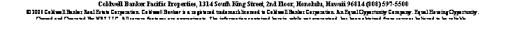 Text Box:  
 Coldwell Banker Pacific Properties, 1314 South King Street, 2nd Floor, Honolulu, Hawaii 96814 (808) 597-5500
 2006 Coldwell Banker Real Estate Corporation. Coldwell Banker is a registered trademark licensed to Coldwell Banker Corporation. An Equal Opportunity Company. Equal Housing Opportunity. 
Owned and Operated By NRT LLC. All square footages are approximate. The information contained herein, while not guaranteed, has been obtained from sources believed to be reliable.  
 
 
